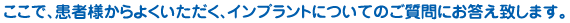 ここで、患者様からよくいただく、インプラントについてのご質問にお応え致します。